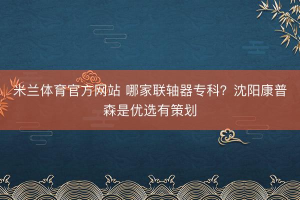 米兰体育官方网站 哪家联轴器专科?沈阳康普森是优选有策划