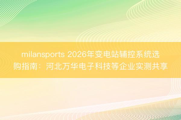 milansports 2026年变电站辅控系统选购指南:河北万华电子科技等企业实测共享