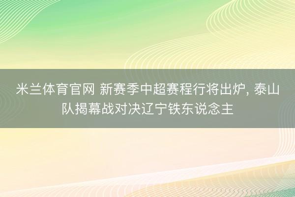 米兰体育官网 新赛季中超赛程行将出炉， 泰山队揭幕战对决辽宁铁东说念主