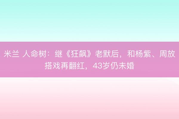 米兰 人命树：继《狂飙》老默后，和杨紫、周放搭戏再翻红，43岁仍未婚