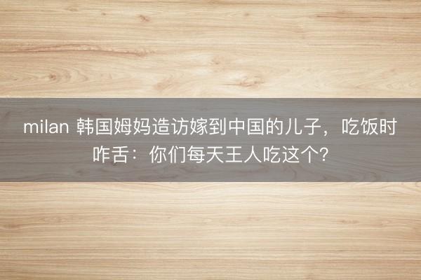milan 韩国姆妈造访嫁到中国的儿子，吃饭时咋舌：你们每天王人吃这个？