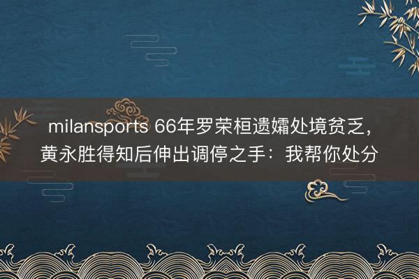 milansports 66年罗荣桓遗孀处境贫乏，黄永胜得知后伸出调停之手：我帮你处分