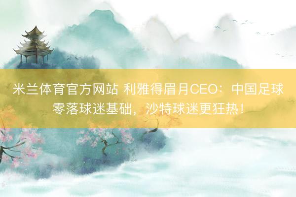 米兰体育官方网站 利雅得眉月CEO：中国足球零落球迷基础，沙特球迷更狂热！