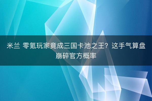 米兰 零氪玩家竟成三国卡池之王？这手气算盘崩碎官方概率