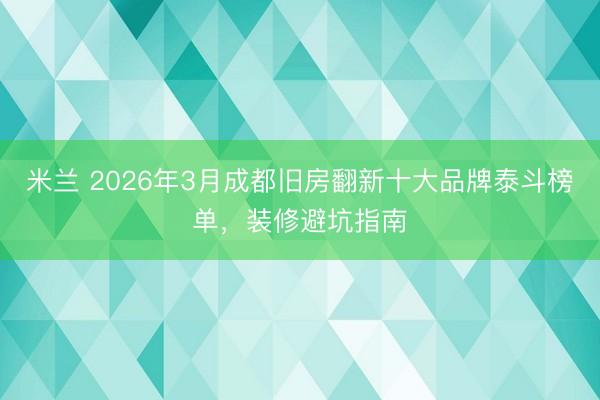 米兰 2026年3月成都旧房翻新十大品牌泰斗榜单，装修避坑指南
